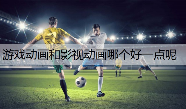 游戏动画和影视动画哪个好一点呢